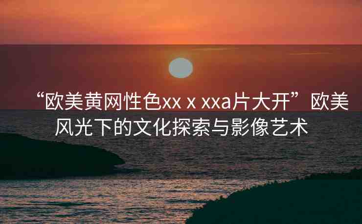 “歐美黃網(wǎng)性色xxⅹxxa片大開”歐美風(fēng)光下的文化探索與影像藝術(shù)