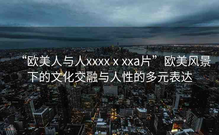 “歐美人與人xxxxⅹxxa片”歐美風景下的文化交融與人性的多元表達