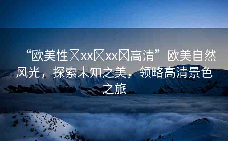 “歐美性?xx?xx?高清”歐美自然風(fēng)光，探索未知之美，領(lǐng)略高清景色之旅
