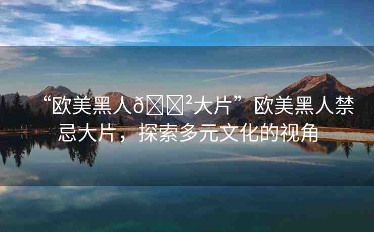“歐美黑人??大片”歐美黑人禁忌大片，探索多元文化的視角