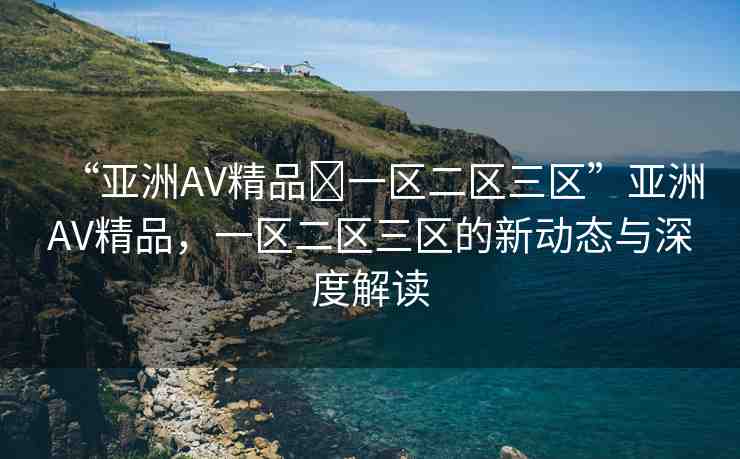 “亞洲AV精品?一區(qū)二區(qū)三區(qū)”亞洲AV精品，一區(qū)二區(qū)三區(qū)的新動(dòng)態(tài)與深度解讀