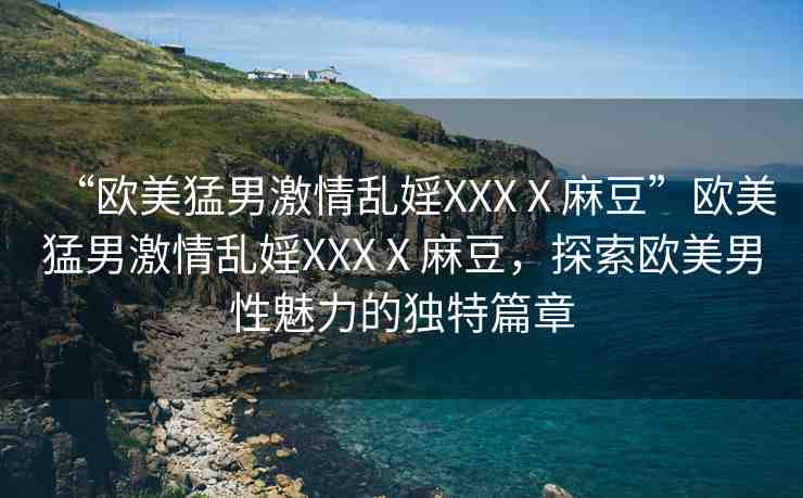 “歐美猛男激情亂婬XXXⅩ麻豆”歐美猛男激情亂婬XXXⅩ麻豆，探索歐美男性魅力的獨特篇章