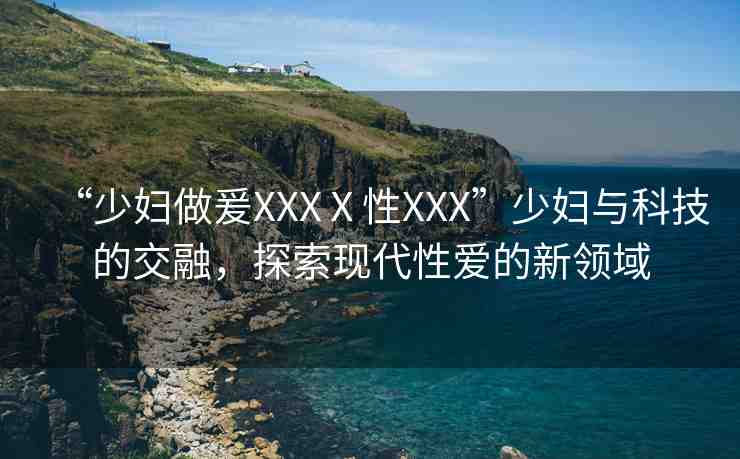 “少婦做爰XXXⅩ性XXX”少婦與科技的交融，探索現(xiàn)代性愛的新領(lǐng)域