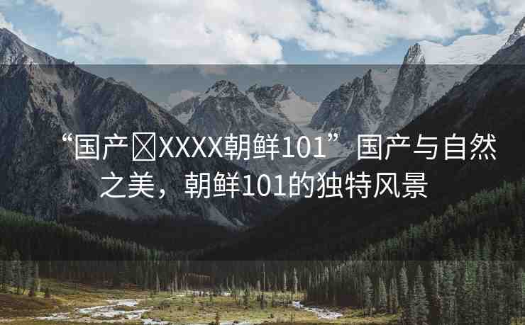 “國(guó)產(chǎn)?XXXX朝鮮101”國(guó)產(chǎn)與自然之美，朝鮮101的獨(dú)特風(fēng)景