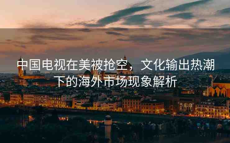 中國(guó)電視在美被搶空，文化輸出熱潮下的海外市場(chǎng)現(xiàn)象解析