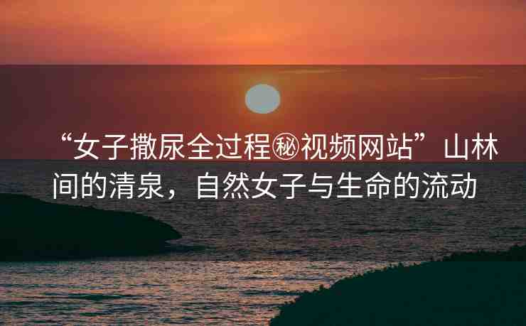 “女子撒尿全過程秘視頻網(wǎng)站”山林間的清泉，自然女子與生命的流動