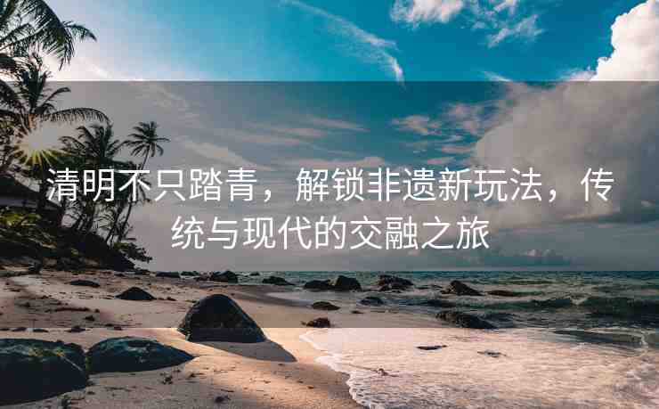 清明不只踏青，解鎖非遺新玩法，傳統(tǒng)與現(xiàn)代的交融之旅