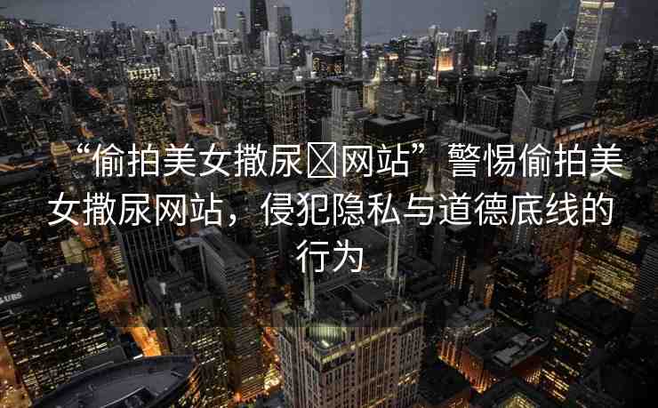 “偷拍美女撒尿?網(wǎng)站”警惕偷拍美女撒尿網(wǎng)站，侵犯隱私與道德底線的行為