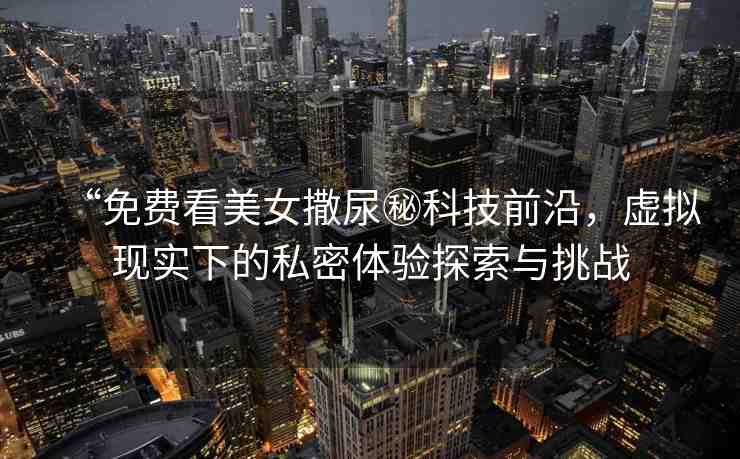 “免費看美女撒尿秘科技前沿，虛擬現(xiàn)實下的私密體驗探索與挑戰(zhàn)