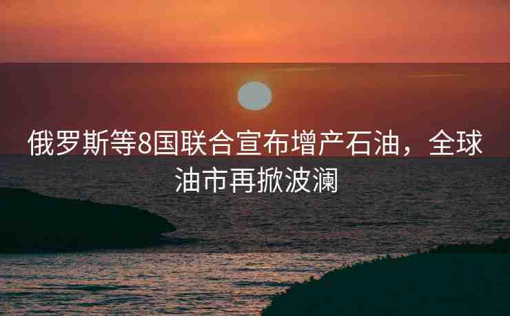 俄羅斯等8國(guó)聯(lián)合宣布增產(chǎn)石油，全球油市再掀波瀾