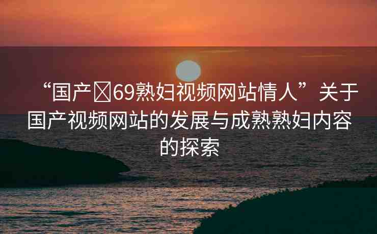 “國產(chǎn)?69熟婦視頻網(wǎng)站情人”關于國產(chǎn)視頻網(wǎng)站的發(fā)展與成熟熟婦內(nèi)容的探索