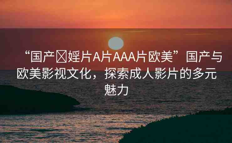 “國產(chǎn)?婬片A片AAA片歐美”國產(chǎn)與歐美影視文化，探索成人影片的多元魅力