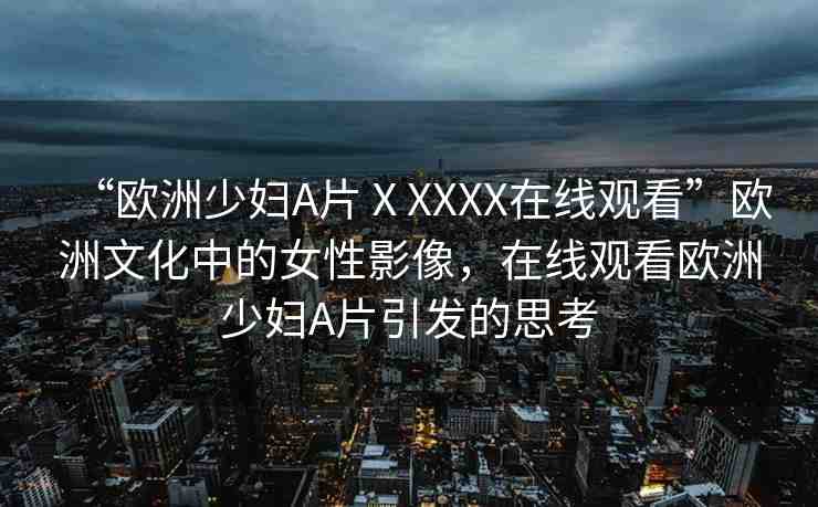 “歐洲少婦A片ⅩXXXX在線觀看”歐洲文化中的女性影像，在線觀看歐洲少婦A片引發(fā)的思考