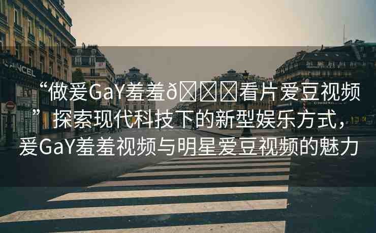 “做爰GaY羞羞??看片愛豆視頻”探索現(xiàn)代科技下的新型娛樂方式，爰GaY羞羞視頻與明星愛豆視頻的魅力