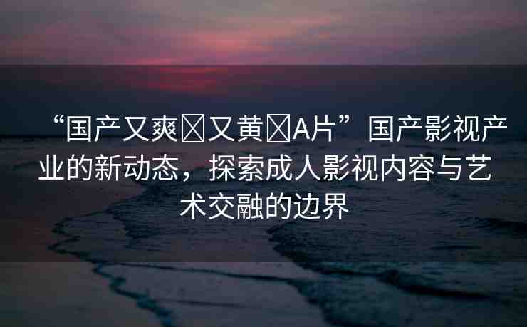“國產(chǎn)又爽?又黃?A片”國產(chǎn)影視產(chǎn)業(yè)的新動(dòng)態(tài)，探索成人影視內(nèi)容與藝術(shù)交融的邊界