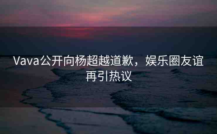 Vava公開(kāi)向楊超越道歉，娛樂(lè)圈友誼再引熱議