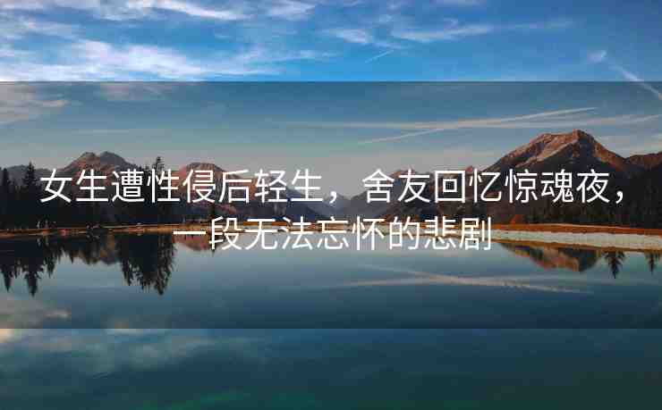 女生遭性侵后輕生，舍友回憶驚魂夜，一段無法忘懷的悲劇