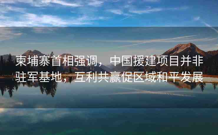 柬埔寨首相強調(diào)，中國援建項目并非駐軍基地，互利共贏促區(qū)域和平發(fā)展