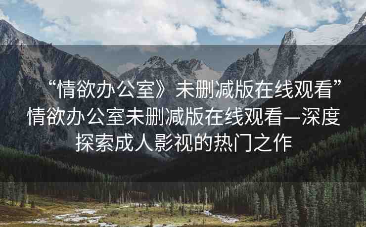 “情欲辦公室》未刪減版在線觀看”情欲辦公室未刪減版在線觀看—深度探索成人影視的熱門之作