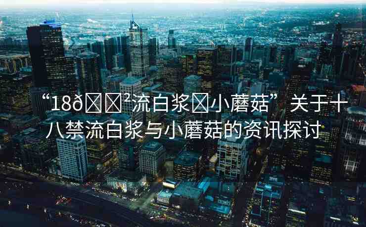 “18??流白漿?小蘑菇”關(guān)于十八禁流白漿與小蘑菇的資訊探討