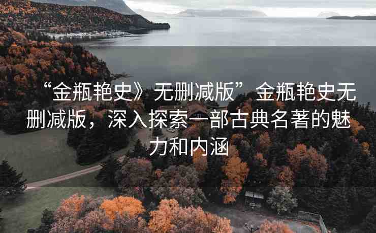 “金瓶艷史》無(wú)刪減版”金瓶艷史無(wú)刪減版，深入探索一部古典名著的魅力和內(nèi)涵