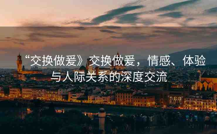 “交換做爰》交換做爰，情感、體驗(yàn)與人際關(guān)系的深度交流