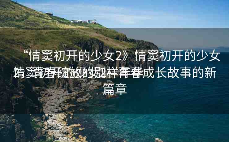 “情竇初開的少女2》情竇初開的少女2，青春綻放的別樣年華
情竇初開的少女2—青春成長故事的新篇章