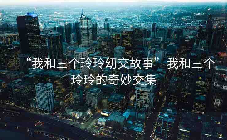 “我和三個玲玲?交故事”我和三個玲玲的奇妙交集