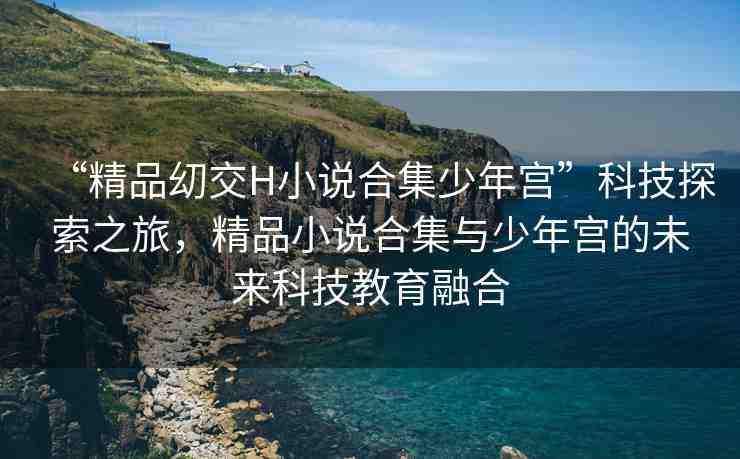 “精品?交H小說合集少年宮”科技探索之旅，精品小說合集與少年宮的未來科技教育融合