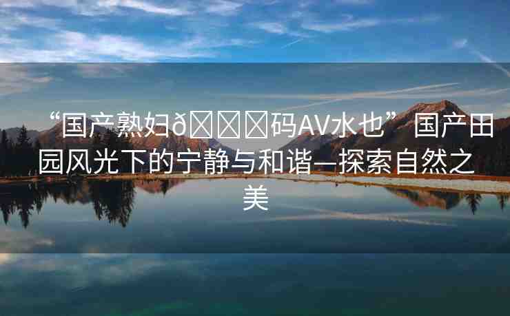 “國(guó)產(chǎn)熟婦??碼AV水也”國(guó)產(chǎn)田園風(fēng)光下的寧?kù)o與和諧—探索自然之美