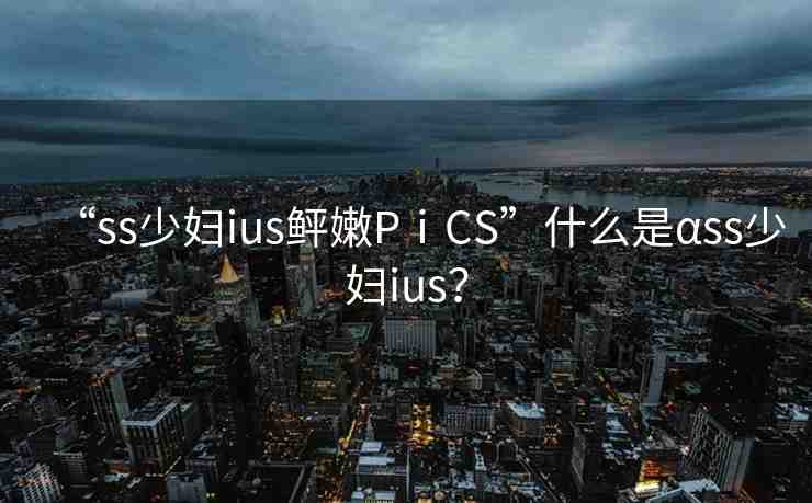 “ss少婦ius鲆嫩PⅰCS”什么是αss少婦ius？