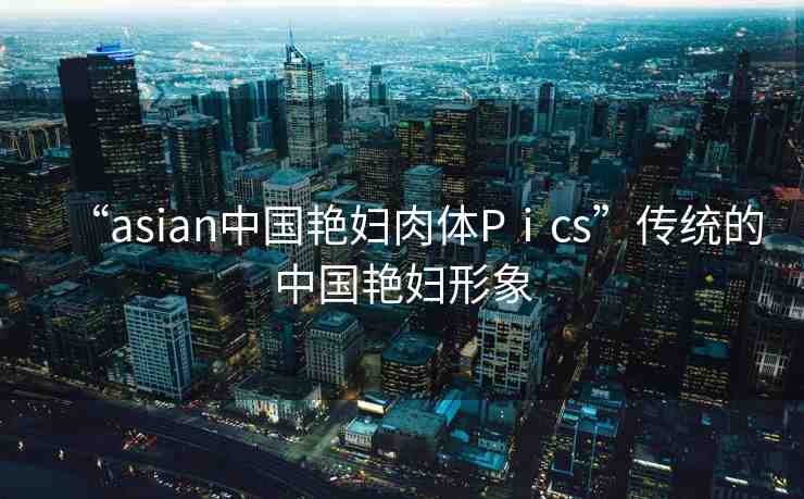 “asian中國艷婦肉體Pⅰcs”傳統(tǒng)的中國艷婦形象