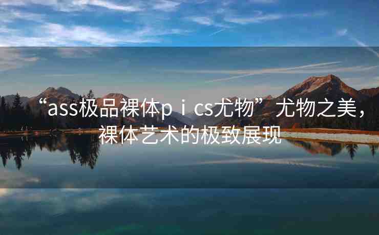“ass極品裸體pⅰcs尤物”尤物之美，裸體藝術的極致展現(xiàn)