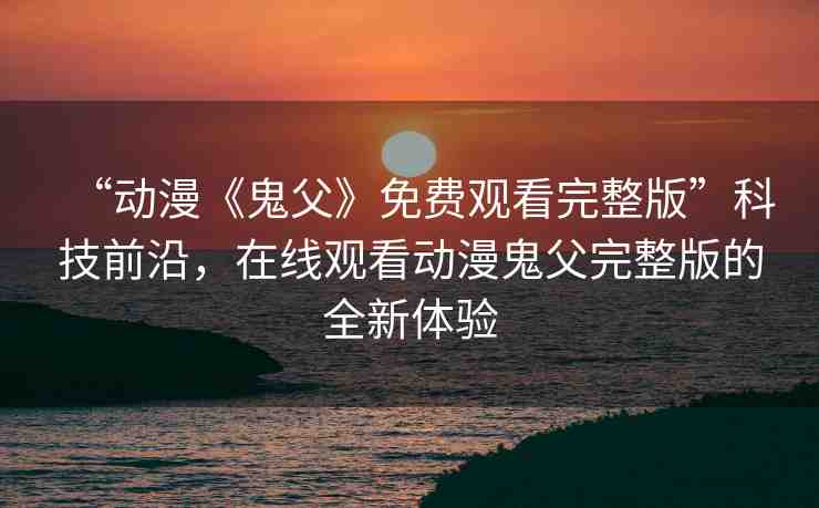“動漫《鬼父》免費觀看完整版”科技前沿，在線觀看動漫鬼父完整版的全新體驗