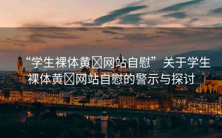 “學(xué)生裸體黃?網(wǎng)站自慰”關(guān)于學(xué)生裸體黃?網(wǎng)站自慰的警示與探討