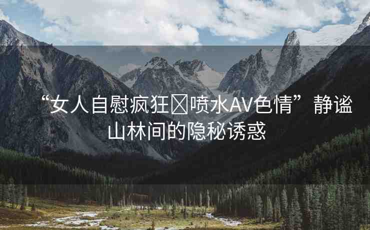 “女人自慰瘋狂?噴水AV色情”靜謐山林間的隱秘誘惑