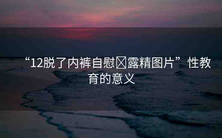 “12脫了內(nèi)褲自慰?露精圖片”性教育的意義