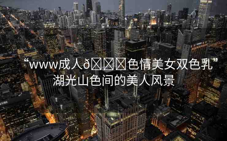 “www成人??色情美女雙色乳”湖光山色間的美人風(fēng)景