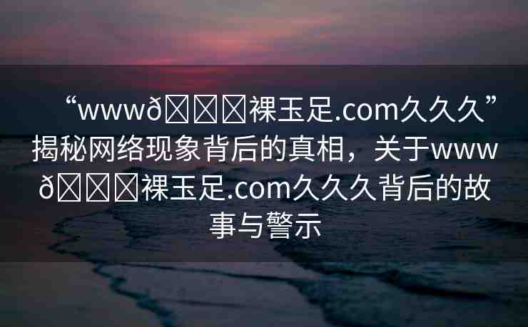 “www??裸玉足.com久久久”揭秘網(wǎng)絡現(xiàn)象背后的真相，關于www??裸玉足.com久久久背后的故事與警示