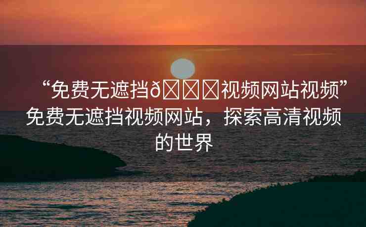 “免費無遮擋??視頻網(wǎng)站視頻”免費無遮擋視頻網(wǎng)站，探索高清視頻的世界