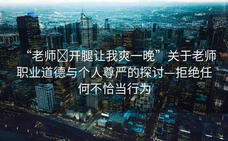 “老師?開腿讓我爽一晚”關(guān)于老師職業(yè)道德與個(gè)人尊嚴(yán)的探討—拒絕任何不恰當(dāng)行為