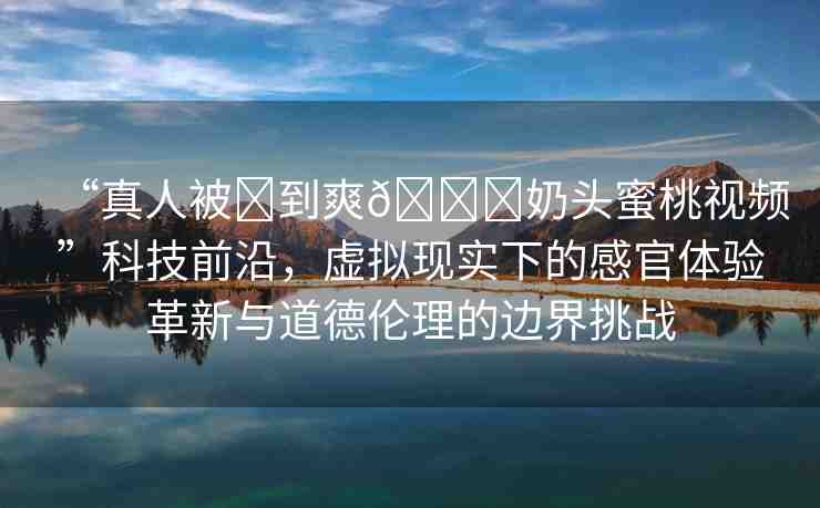 “真人被?到爽??奶頭蜜桃視頻”科技前沿，虛擬現(xiàn)實(shí)下的感官體驗(yàn)革新與道德倫理的邊界挑戰(zhàn)