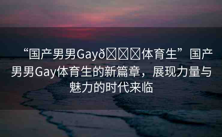 “國產(chǎn)男男Gay??體育生”國產(chǎn)男男Gay體育生的新篇章，展現(xiàn)力量與魅力的時代來臨