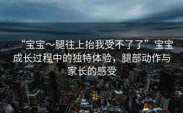 “寶寶～腿往上抬我受不了了”寶寶成長(zhǎng)過(guò)程中的獨(dú)特體驗(yàn)，腿部動(dòng)作與家長(zhǎng)的感受