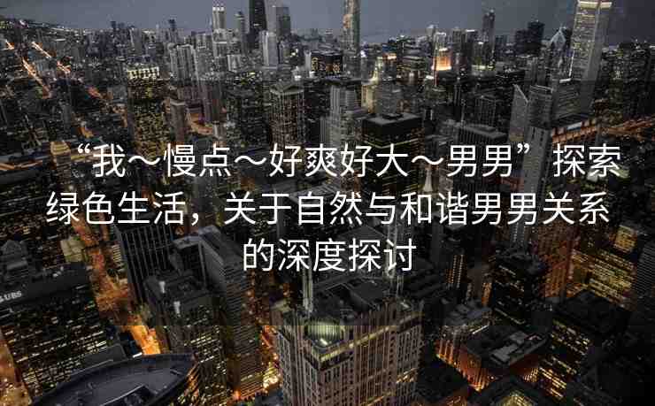 “我～慢點(diǎn)～好爽好大～男男”探索綠色生活，關(guān)于自然與和諧男男關(guān)系的深度探討