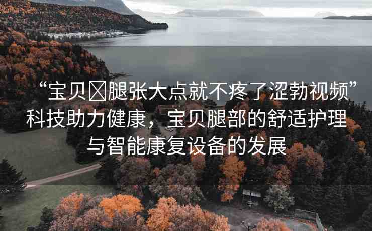 “寶貝?腿張大點就不疼了澀勃視頻”科技助力健康，寶貝腿部的舒適護理與智能康復(fù)設(shè)備的發(fā)展