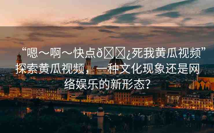 “嗯～啊～快點(diǎn)??死我黃瓜視頻”探索黃瓜視頻，一種文化現(xiàn)象還是網(wǎng)絡(luò)娛樂(lè)的新形態(tài)？