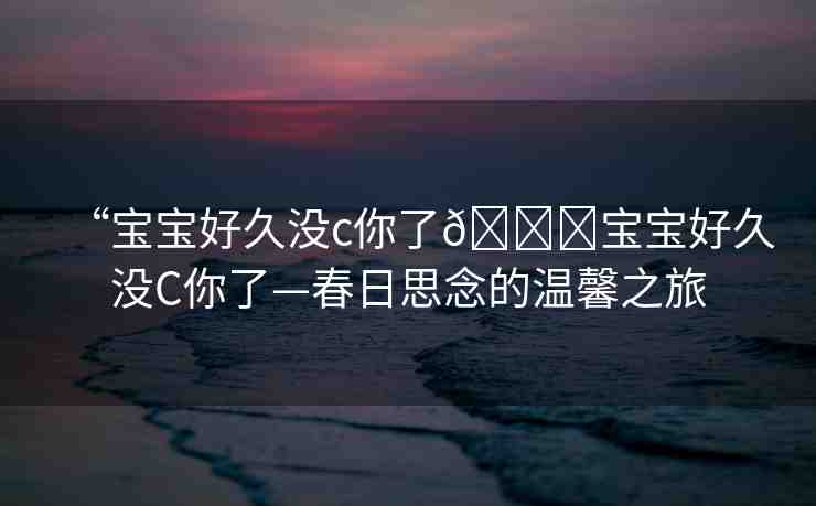 “寶寶好久沒c你了??寶寶好久沒C你了—春日思念的溫馨之旅