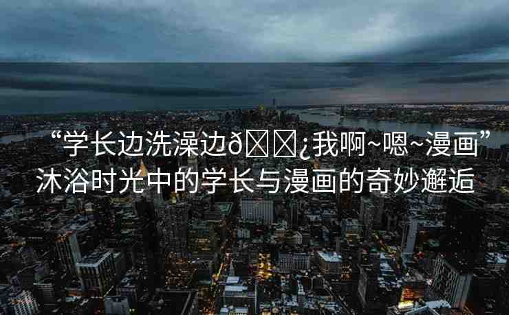 “學(xué)長邊洗澡邊??我啊~嗯~漫畫”沐浴時(shí)光中的學(xué)長與漫畫的奇妙邂逅