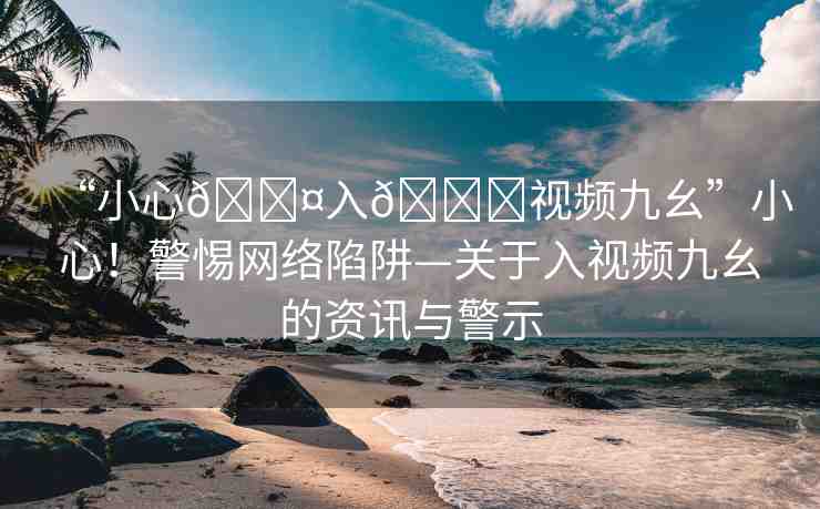“小心??入??視頻九幺”小心！警惕網(wǎng)絡(luò)陷阱—關(guān)于入視頻九幺的資訊與警示